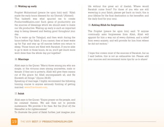 15. Waking up early                                           life without this great act of ibadah. Where would
                                                               Barakah come from? For those of you who are still
 Prophet Muhammad (peace be upon him) said: "Allah             wavering in your Salah, please get back on track; this is
 made the early hours blessed for my Ummah."(Ahmed)            your lifeline for the final destination in the hereafter, and
 This hadeeth was what spurred me to create                    the daily food for your soul.
 ProductiveMuslim.com! Such gems of productivity are
 the sources of blessings which we should seek to make         18. Asking Allah for forgiveness
 our life productive. Waking up early is such an important
 step to being blessed and feeling good throughout your        The Prophet (peace be upon him) said: "If anyone
 day.                                                          continually asks forgiveness from Allah, Allah will
 Try to wake up for Tahajjud, and then work during the         appoint for him a way out of every distress, and a relief
 hours before Fajr Salah. If you cannot, then at least wake    from every anxiety, and will provide for him from where
 up for Fajr and stay up till sunrise before you return to     he did not reckon."
 sleep. Those hours are filled with Barakah. If you're able
 to go to work in those hours, do so, you'll get much more
 work done than the whole day put together!                    I hope this covers most of the sources of Barakah, but as
                                                               I said before, this is not an exhaustive list. Please add
 16. Marriage                                                  your sources and recommend more tips for us to share!

 Allah says in the Quran: "Marry those among you who are
 single, or the virtuous ones among yourselves, male or
 female: if they are in poverty, Allah will give them means
 out of His grace: for Allah encompasseth all, and He
 Knoweth all things." (Quran 24:32)
 Speaking of marriage, I highly recommend the following
 training course to anyone seriously thinking of getting
 married: www.Practimate.com.

 17. Salah

 Allah says in the Quran: "Enjoin prayer on thy people, and
 be constant therein. We ask thee not to provide
 sustenance: We provide it for thee. But the (fruit of) the
 Hereafter is for righteousness"
 To illustrate the point of Salah further, just imagine your


&3    )*+,-+./,!"#$!01,%&'()*$+,"-)#.+-/*'-
 