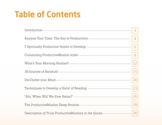 !"#$%&'(&)'*+%*+,
  Introduction                                          !

  Analyze Your Time: The Key to Productivity            #

  7 Spiritually Productive Habits to Develop            $

  Commuting ProductiveMuslim style!                     %

  What's Your Morning Routine?                          &'

  18 Sources of Barakah!                                &(

  De-Clutter your Mind                                  '"

  Techniques to Develop a Habit of Reading              '!

  "Abi, When Will We Ever Relax?"                       '$

  The ProductiveMuslim Sleep Routine                    '%

  Description of Truly ProductiveMuslims in the Quran   !"
 