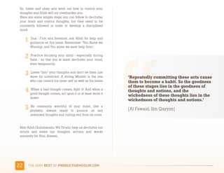 So, listen and obey and work out how to control your
 thoughts and Allah will not overburden you.
 Here are some simple steps you can follow to de-clutter
 your mind and control thoughts, but they need to be
 constantly followed in order to develop a disciplined
 mind:

       Dua - First and foremost, ask Allah for help and
       guidance on this issue. Remember "You Alone we
       Worship, and You alone we seek help from".

       Practice focusing your mind - especially during
       Salat - so that you at least de-clutter your mind,
       even temporarily.

       Listen “into” your thoughts and don’t let them just
       wave by unnoticed. A strong Muslim is the one          ‘Repeatedly committing these acts cause
       who can control his inner self as well as his limbs.   them to become a habit. So the goodness
                                                              of these stages lies in the goodness of
       When a bad thought comes, fight it! And when a
                                                              thoughts and notions, and the
       good thought comes, act upon it or at least write it
       down!
                                                              wickedness of these thoughts lies in the
                                                              wickedness of thoughts and notions.’
       Be constantly watchful of your mind, like a
       predator, always ready to pounce on any                [Al Fawaid, Ibn Qayyim]
       unwanted thoughts and cutting evil from its roots.


 May Allah (Subahanahu Wa Ta’ala) help us de-clutter our
 minds and make our thoughts, actions and words
 sincerely for Him. Ameen.




''    )*+,-+./,!"#$!01,%&'()*$+,"-)#.+-/*'-
 