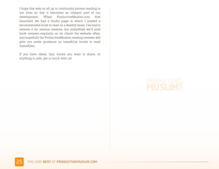 I hope that sets us all up to continually pursue reading in
 our lives so that it becomes an integral part of our
 development. When ProductiveMuslim.com first
 launched, we had a books page in which I posted a
 recommended book to read on a weekly basis. I've had to
 remove it for various reasons, but inshaAllah we’ll post
 book reviews regularly, so do check the website often,
 and hopefully the ProductiveMuslim reading reviews will
 give you some guidance on beneficial books to read
 inshaAllah.

 If you have ideas, tips, books you want to share, or
 anything to add, get in touch with us!




'(    )*+,-+./,!"#$!01,%&'()*$+,"-)#.+-/*'-
 