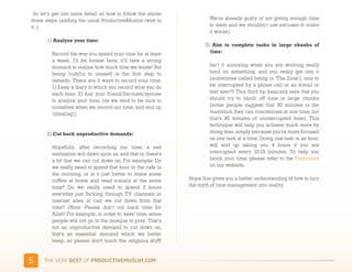  So let's get into more detail on how to follow the above
three steps (adding the usual ProductiveMuslim twist to                 We're already guilty of not giving enough time
it ;)                                                                   to them and we shouldn’t use excuses to make
                                                                        it worse)
      1) Analyze your time: 
                                                                      3) Aim to complete tasks in large chunks of
         Record the way you spend your time for at least                time: 
         a week. I'll be honest here, it'll take a strong
         stomach to realise how much time we waste! But                 Isn't it annoying when you are working really
         being truthful to oneself is the first step to                 hard on something, and you really get into it
         remedy. There are 2 ways to record your time:                  (sometimes called being in 'The Zone'), only to
         1) Keep a diary in which you record what you do                be interrupted by a phone call or an e-mail or
         each hour. 2) Ask your friend/flat-mate/spouse                 text alert?! This third tip basically says that you
         to analyze your time, (as we tend to be nice to                should try to block off time in large chunks
         ourselves when we record our time, and end up                  (some people suggest that 90 minutes is the
         'cheating').                                                   maximum they can concentrate at one time, but
                                                                        that's 90 minutes of uninterrupted time). This
                                                                        technique will help you achieve much more by
      2) Cut back unproductive demands:                                 doing less, simply because you're more focused
                                                                        on one task at a time. Doing one task in an hour,
         Hopefully, after recording our time, a sad                     will end up taking you 4 hours if you are
         realisation will dawn upon us, and that is, there's            interrupted every 10-15 minutes. To help you
         a lot that we can cut down on. For example: Do                 block your time, please refer to the Taskinator
         we really need to spend that hour in the cafe in               on our website.
         the morning, or is it just better to make some
         coffee at home and read e-mails at the same           Hope this gives you a better understanding of how to turn
         time? Do we really need to spend 2 hours              the myth of time management into reality.
         everyday just flicking through TV channels or
         internet sites or can we cut down from that
         time? (Note: Please don't cut back time for
         Allah! For example, in order to 'save' time, some
         people will not go to the mosque to pray. That's
         not an unproductive demand to cut down on,
         that's an essential demand which we better
         keep, so please don't touch the religious stuff!


(    )*+,-+./,!"#$!01,%&'()*$+,"-)#.+-/*'-
 