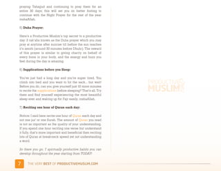 praying Tahajjud and continuing to pray them for an
entire 30 days; this will set you on better footing to
continue with the Night Prayer for the rest of the year
inshaAllah.

5) Duha Prayer:

Here’s a Productive Muslim’s top secret to a productive
day: 2 rak’ahs known as the Duha prayer which you may
pray at anytime after sunrise till before the sun reaches
it’s zenith (around 30 minutes before Dhuhr). The reward
of this prayer is similar to giving charity on behalf of
every bone in your body, and the energy and buzz you
feel during the day is amazing.

6) Supplications before you Sleep:

You’ve just had a long day and you’re super tired. You
climb into bed and you want to hit the sack… but wait!
Before you do, can you give yourself just 10 more minutes
to recite the supplications before sleeping? That’s all. Try
them and find yourself experiencing the most beautiful
sleep ever and waking up for Fajr easily, inshaAllah.

7) Reciting one hour of Quran each day:

Notice: I said here recite one hour of Quran each day and
not one juz’ or one Surah. The amount of Quran you read
is not as important as the quality of your understanding.
If you spend one hour reciting one verse but understand
it fully, that’s more important and beneficial then reciting
lots of Quran at break-neck speed yet not understanding
a word.

So there you go, 7 spiritually productive habits you can
develop throughout the year starting from TODAY!


2     )*+,-+./,!"#$!01,%&'()*$+,"-)#.+-/*'-
 