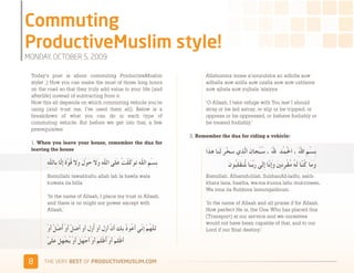 )'441+3*6&
2)3$%&'()*+),-"(4'(.005

 Today’s post is about commuting ProductiveMuslim                   Allahumma innee a'uoozubika an adhilla auw
 style! ;) How you can make the most of those long hours            adhalla auw azilla auw uzalla auw auw uzhlama
 on the road so that they truly add value to your life (and         auw ajhala auw yujhala 'alaiyya
 afterlife) instead of subtracting from it.
 Now this all depends on which commuting vehicle you’re             ‘O Allaah, I take refuge with You lest I should
 using (and trust me, I’ve used them all). Below is a               stray or be led astray, or slip or be tripped, or
 breakdown of what you can do in each type of                       oppress or be oppressed, or behave foolishly or
 commuting vehicle. But before we get into that, a few              be treated foolishly.’
 prerequisites:
                                                              2. Remember the dua for riding a vehicle:
 1. When you leave your house, remember the dua for
 leaving the house



        Bismillahi tawakkaltu allah lah la hawla wala               Bismillah. Alhamdulilah. SubhanAll-ladhi, sakh-
        kuwata ila billa                                            khara lana, haatha, wa-ma kunna lahu mukrineen.
                                                                    Wa inna ila Rubbina lamunqalibuun. 
        ‘In the name of Allaah, I place my trust in Allaah,
        and there is no might nor power except with                 ‘In the name of Allaah and all praise if for Allaah.
        Allaah.’                                                    How perfect He is, the One Who has placed this
                                                                    (Transport) at our service and we ourselves
                                                                    would not have been capable of that, and to our
                                                                    Lord if our final destiny.'




 %    )*+,-+./,!"#$!01,%&'()*$+,"-)#.+-/*'-
 