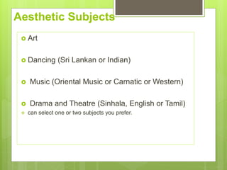 Aesthetic Subjects
? Art
? Dancing (Sri Lankan or Indian)
? Music (Oriental Music or Carnatic or Western)
? Drama and Theatre (Sinhala, English or Tamil)
? can select one or two subjects you prefer.
 