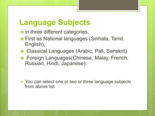Language Subjects
? in three different categories.
? First as National languages (Sinhala, Tamil,
English),
? Classical Languages (Arabic, Pali, Sanskrit)
? Foreign Languages(Chinese, Malay, French,
Russian, Hindi, Japanese).
? You can select one or two or three language subjects
from above list
 
