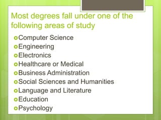 Most degrees fall under one of the
following areas of study
?Computer Science
?Engineering
?Electronics
?Healthcare or Medical
?Business Administration
?Social Sciences and Humanities
?Language and Literature
?Education
?Psychology
 