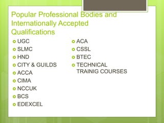 Popular Professional Bodies and
Internationally Accepted
Qualifications
? UGC
? SLMC
? HND
? CITY & GUILDS
? ACCA
? CIMA
? NCCUK
? BCS
? EDEXCEL
? ACA
? CSSL
? BTEC
? TECHNICAL
TRAINIG COURSES
 