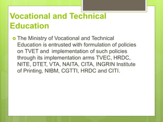 Vocational and Technical
Education
? The Ministry of Vocational and Technical
Education is entrusted with formulation of policies
on TVET and implementation of such policies
through its implementation arms TVEC, HRDC,
NITE, DTET, VTA, NAITA, CITA, INGRIN Institute
of Printing, NIBM, CGTTI, HRDC and CITI.
 