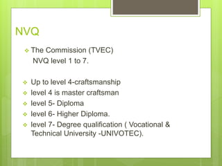 NVQ
? The Commission (TVEC)
NVQ level 1 to 7.
? Up to level 4-craftsmanship
? level 4 is master craftsman
? level 5- Diploma
? level 6- Higher Diploma.
? level 7- Degree qualification ( Vocational &
Technical University -UNIVOTEC).
 