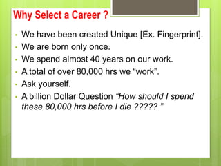 Why Select a Career ?
? We have been created Unique [Ex. Fingerprint].
? We are born only once.
? We spend almost 40 years on our work.
? A total of over 80,000 hrs we work.
? Ask yourself.
? A billion Dollar Question How should I spend
these 80,000 hrs before I die ????? 
 