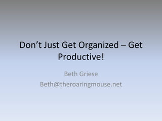 Don’t Just Get Organized – Get Productive! Beth Griese Beth@theroaringmouse.net 