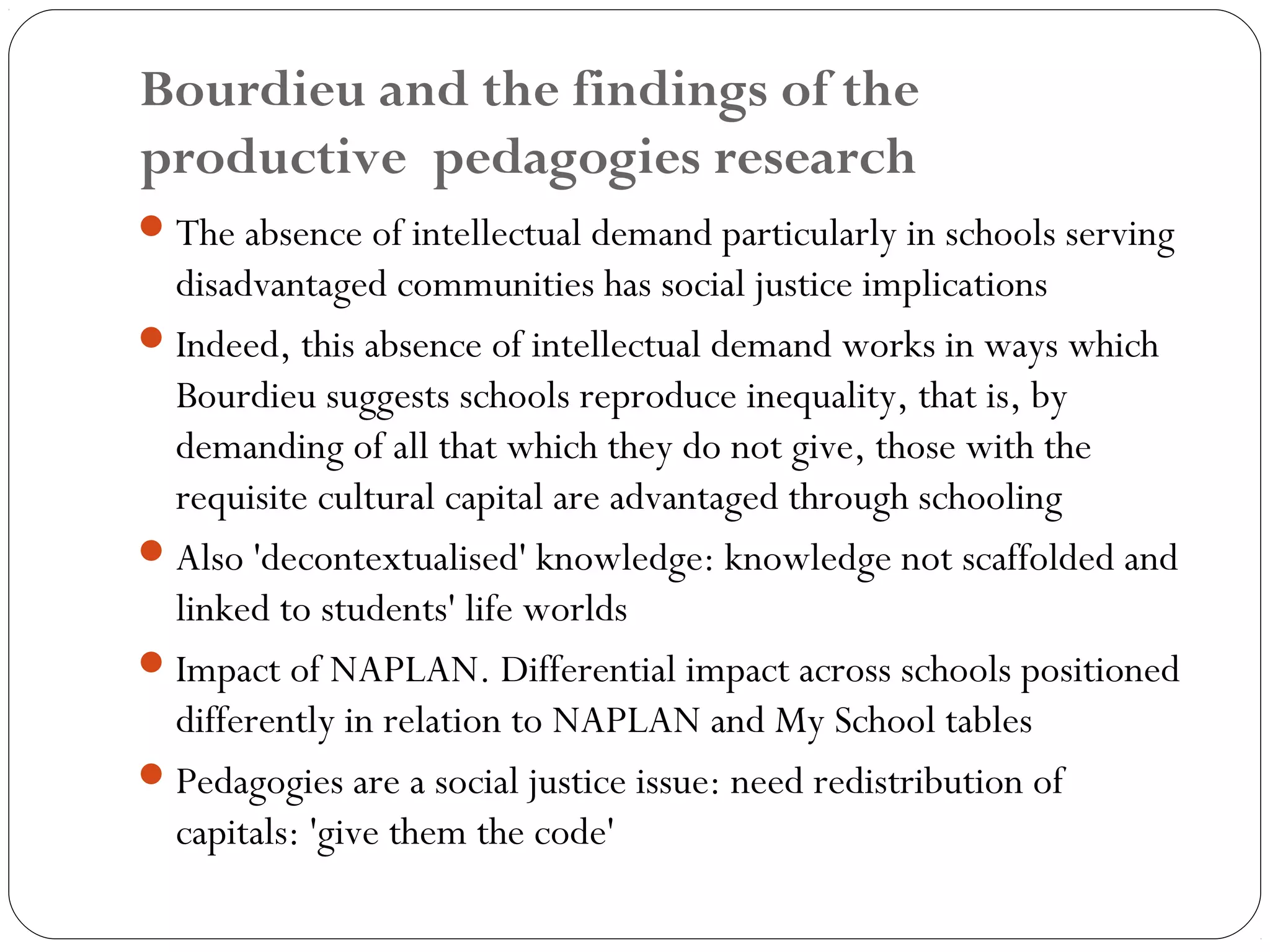 Bourdieu and the findings of the
productive pedagogies research
 The absence of intellectual demand particularly in schools serving
  disadvantaged communities has social justice implications
 Indeed, this absence of intellectual demand works in ways which
  Bourdieu suggests schools reproduce inequality, that is, by
  demanding of all that which they do not give, those with the
  requisite cultural capital are advantaged through schooling
 Also 'decontextualised' knowledge: knowledge not scaffolded and
  linked to students' life worlds
 Impact of NAPLAN. Differential impact across schools positioned
  differently in relation to NAPLAN and My School tables
 Pedagogies are a social justice issue: need redistribution of
  capitals: 'give them the code'
 