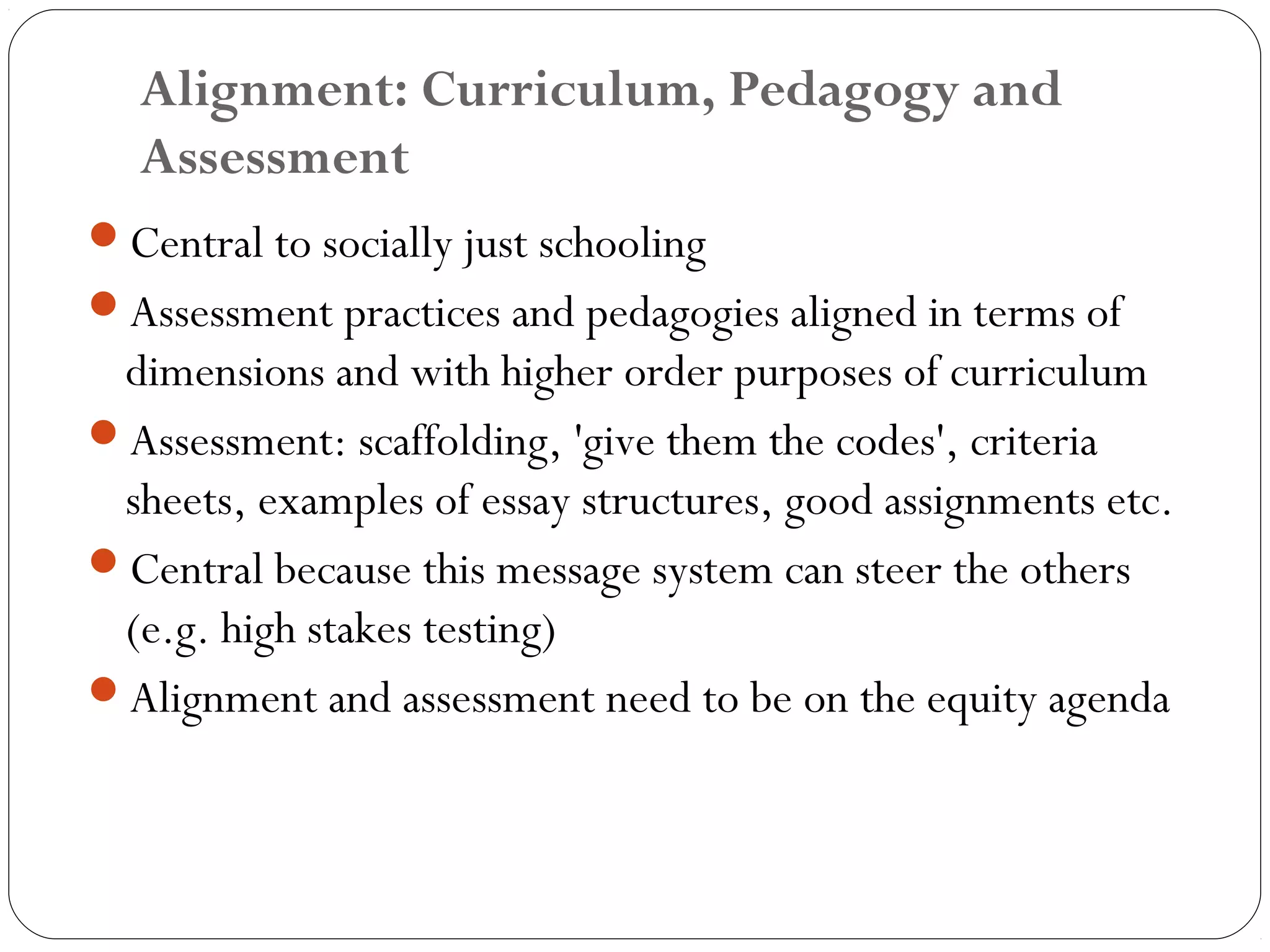 Alignment: Curriculum, Pedagogy and
  Assessment
Central to socially just schooling
Assessment practices and pedagogies aligned in terms of
 dimensions and with higher order purposes of curriculum
Assessment: scaffolding, 'give them the codes', criteria
 sheets, examples of essay structures, good assignments etc.
Central because this message system can steer the others
 (e.g. high stakes testing)
Alignment and assessment need to be on the equity agenda
 