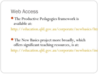 Web Access
The Productive Pedagogies framework is
  available at:
http://education.qld.gov.au/corporate/newbasics/htm

The New Basics project more broadly, which
  offers significant teaching resources, is at:
http://education.qld.gov.au/corporate/newbasics/ind
 
