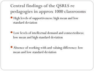 Central findings of the QSRLS re
pedagogies in approx 1000 classrooms
High levels of supportiveness: high mean and low
  standard deviation

Low levels of intellectual demand and connectedness:
  low mean and high standard deviation

Absence of working with and valuing difference: low
  mean and low standard deviation
 