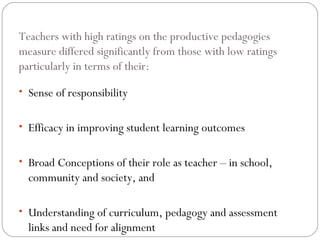 Teachers with high ratings on the productive pedagogies
measure differed significantly from those with low ratings
particularly in terms of their:

• Sense of responsibility


• Efficacy in improving student learning outcomes


• Broad Conceptions of their role as teacher – in school,
  community and society, and

• Understanding of curriculum, pedagogy and assessment
  links and need for alignment
 