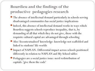 Bourdieu and the findings of the
productive pedagogies research
 The absence of intellectual demand particularly in schools serving
  disadvantaged communities has social justice implications
 Indeed, this absence of intellectual demand works in ways which
  Bourdieu suggests schools reproduce inequality, that is, by
  demanding of all that which they do not give, those with the
  requisite cultural capital are advantaged through schooling
 Also 'decontextualised' knowledge: knowledge not scaffolded and
  linked to students' life worlds
 Impact of NAPLAN. Differential impact across schools positioned
  differently in relation to NAPLAN and My School tables
 Pedagogies are a social justice issue: need redistribution of
  capitals: 'give them the code'
 