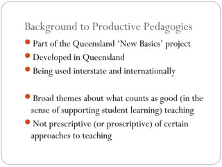 Background to Productive Pedagogies
Part of the Queensland ‘New Basics’ project
Developed in Queensland
Being used interstate and internationally


Broad themes about what counts as good (in the
 sense of supporting student learning) teaching
Not prescriptive (or proscriptive) of certain
 approaches to teaching
 