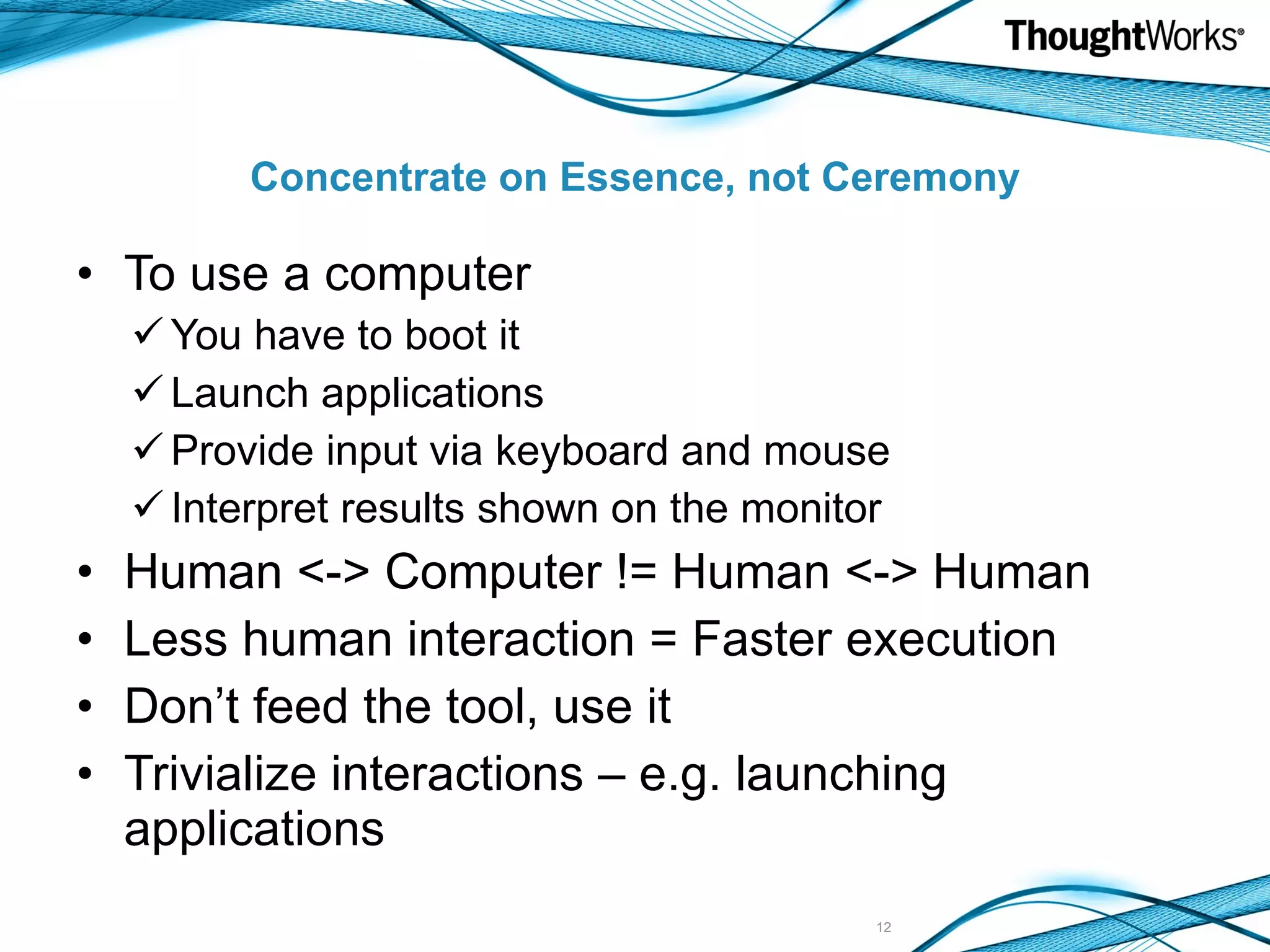 Concentrate on Essence, not Ceremony To use a computer You have to boot it Launch applications Provide input via keyboard and mouse Interpret results shown on the monitor Human <-> Computer != Human <-> Human Less human interaction = Faster execution Don’t feed the tool, use it Trivialize interactions – e.g. launching applications 