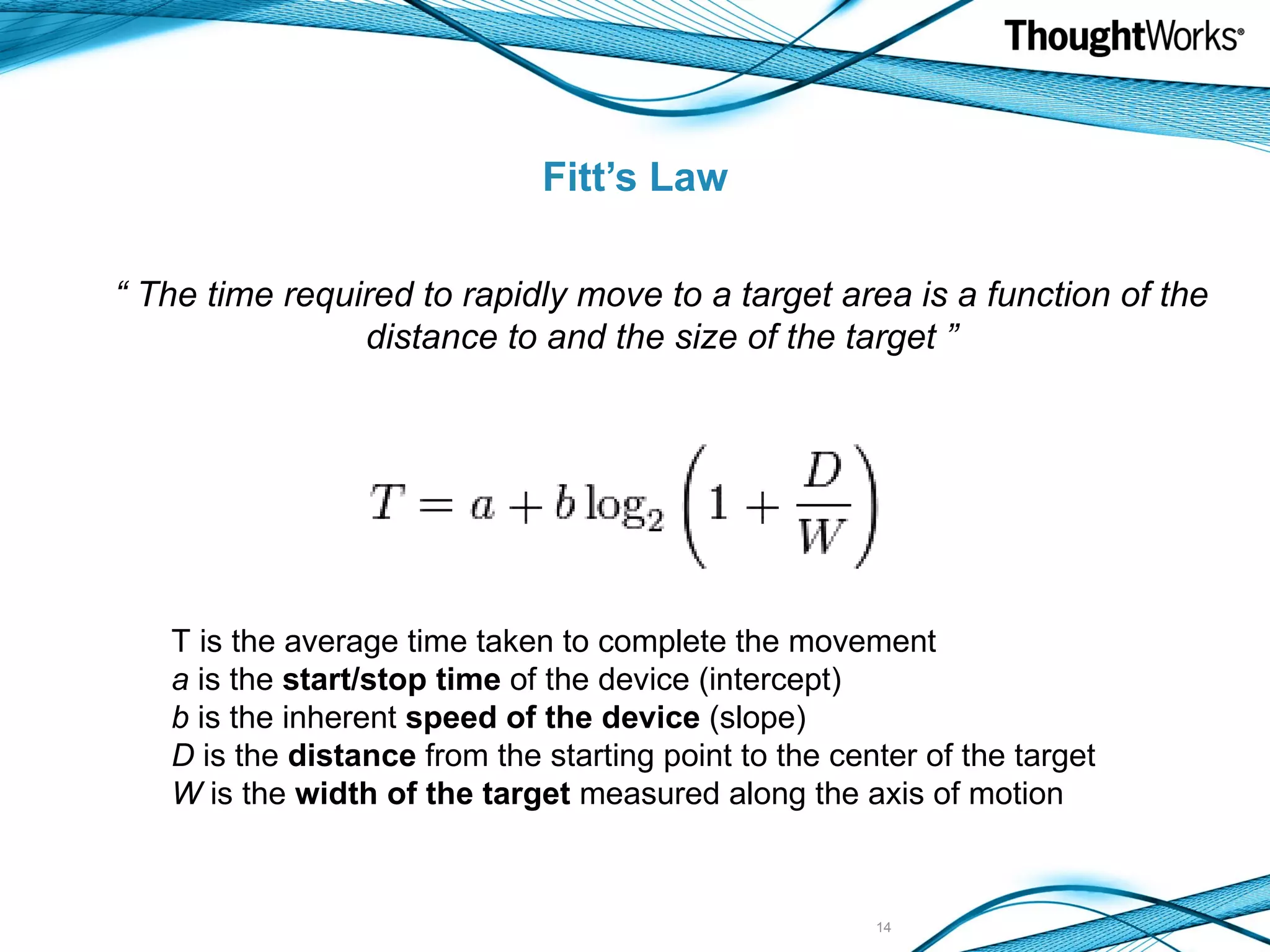 Fitt’s Law “ The time required to rapidly move to a target area is a function of the distance to and the size of the target ” T is the average time taken to complete the movement a is the start/stop time of the device (intercept) b is the inherent speed of the device (slope) D is the distance from the starting point to the center of the target W is the width of the target measured along the axis of motion 