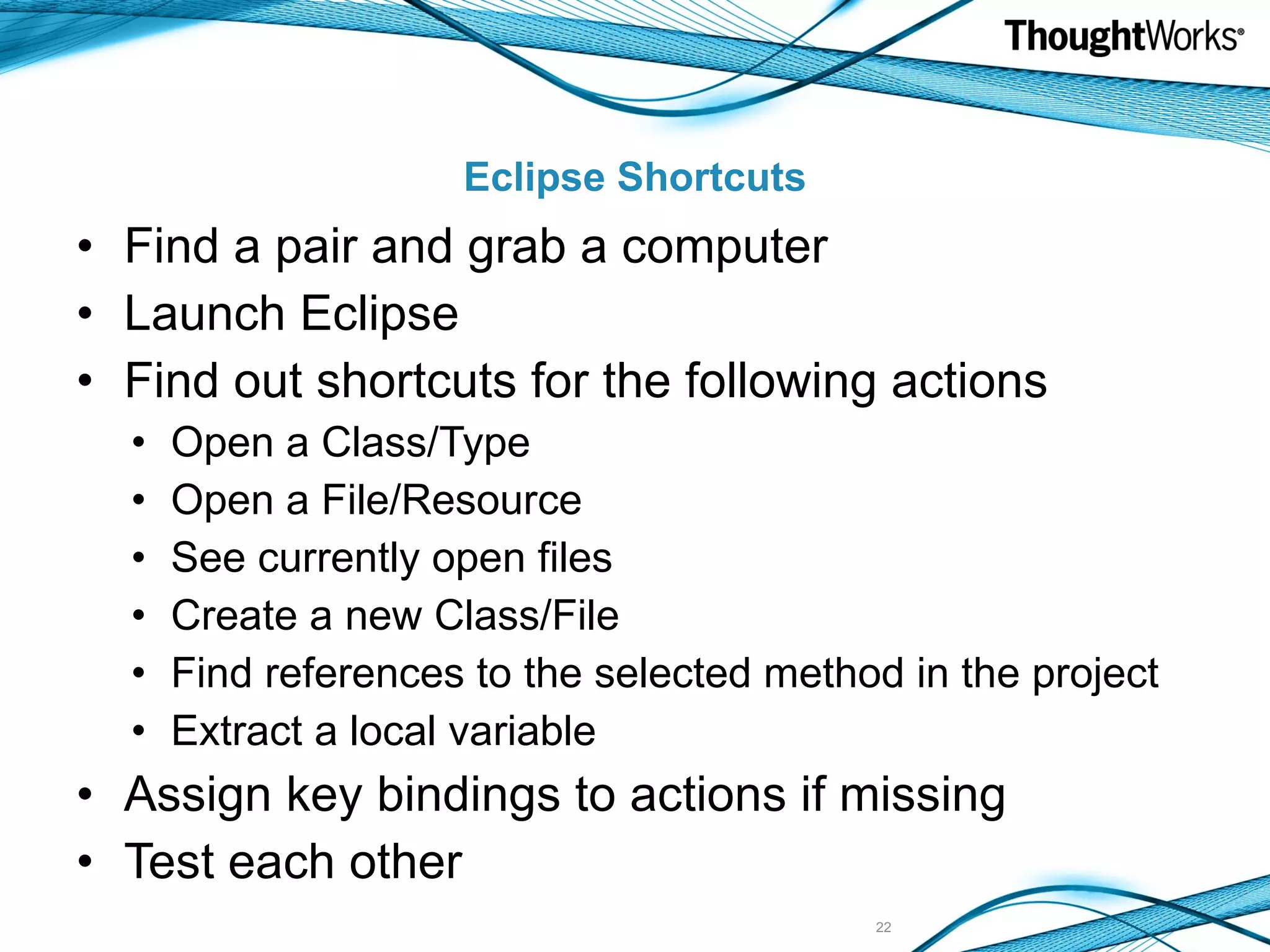 Eclipse Shortcuts Find a pair and grab a computer Launch Eclipse Find out shortcuts for the following actions Open a Class/Type Open a File/Resource See currently open files Create a new Class/File Find references to the selected method in the project Extract a local variable Assign key bindings to actions if missing Test each other 