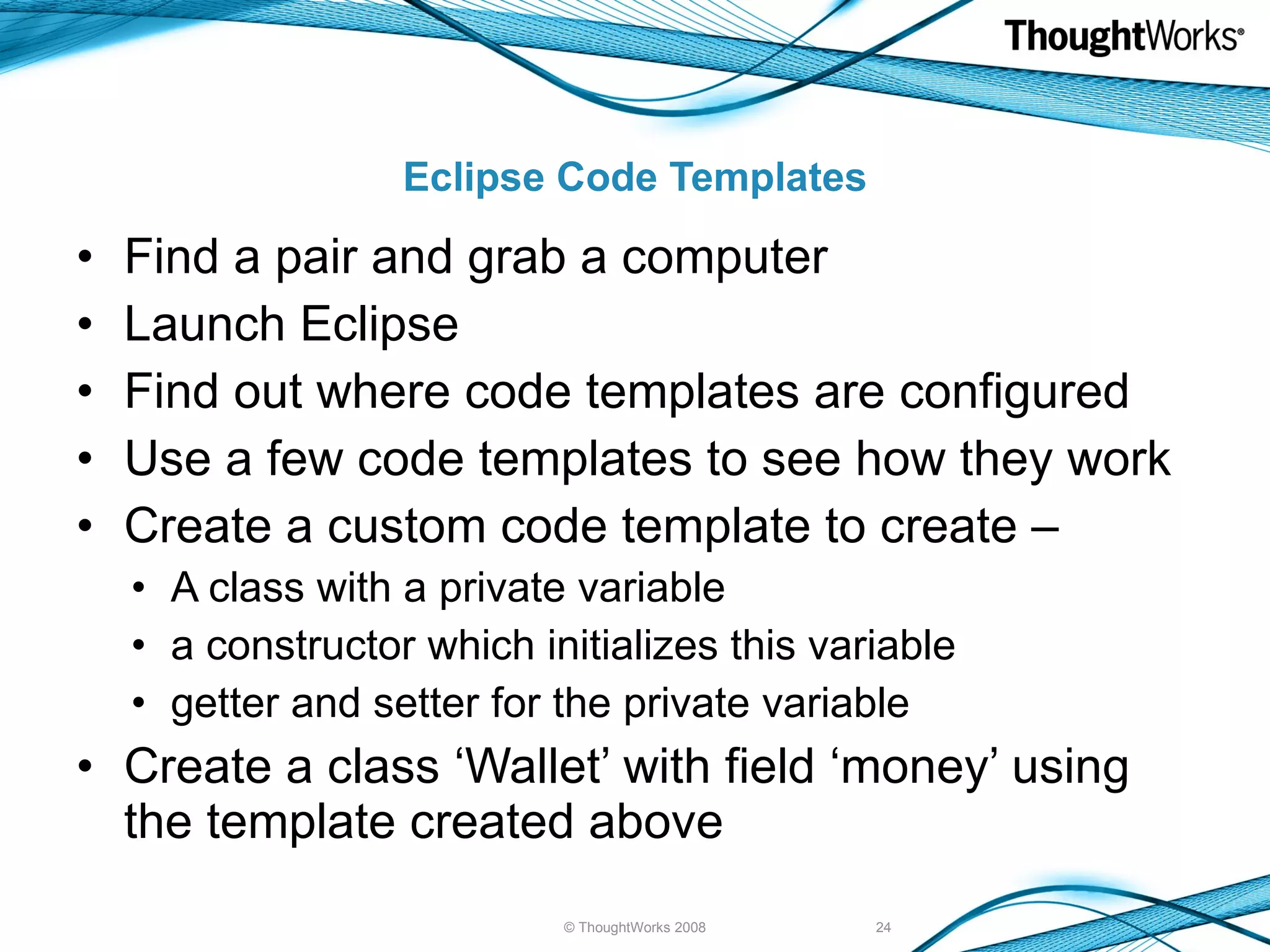 Eclipse Code Templates Find a pair and grab a computer Launch Eclipse Find out where code templates are configured Use a few code templates to see how they work Create a custom code template to create – A class with a private variable a constructor which initializes this variable getter and setter for the private variable Create a class ‘Wallet’ with field ‘money’ using the template created above © ThoughtWorks 2008 