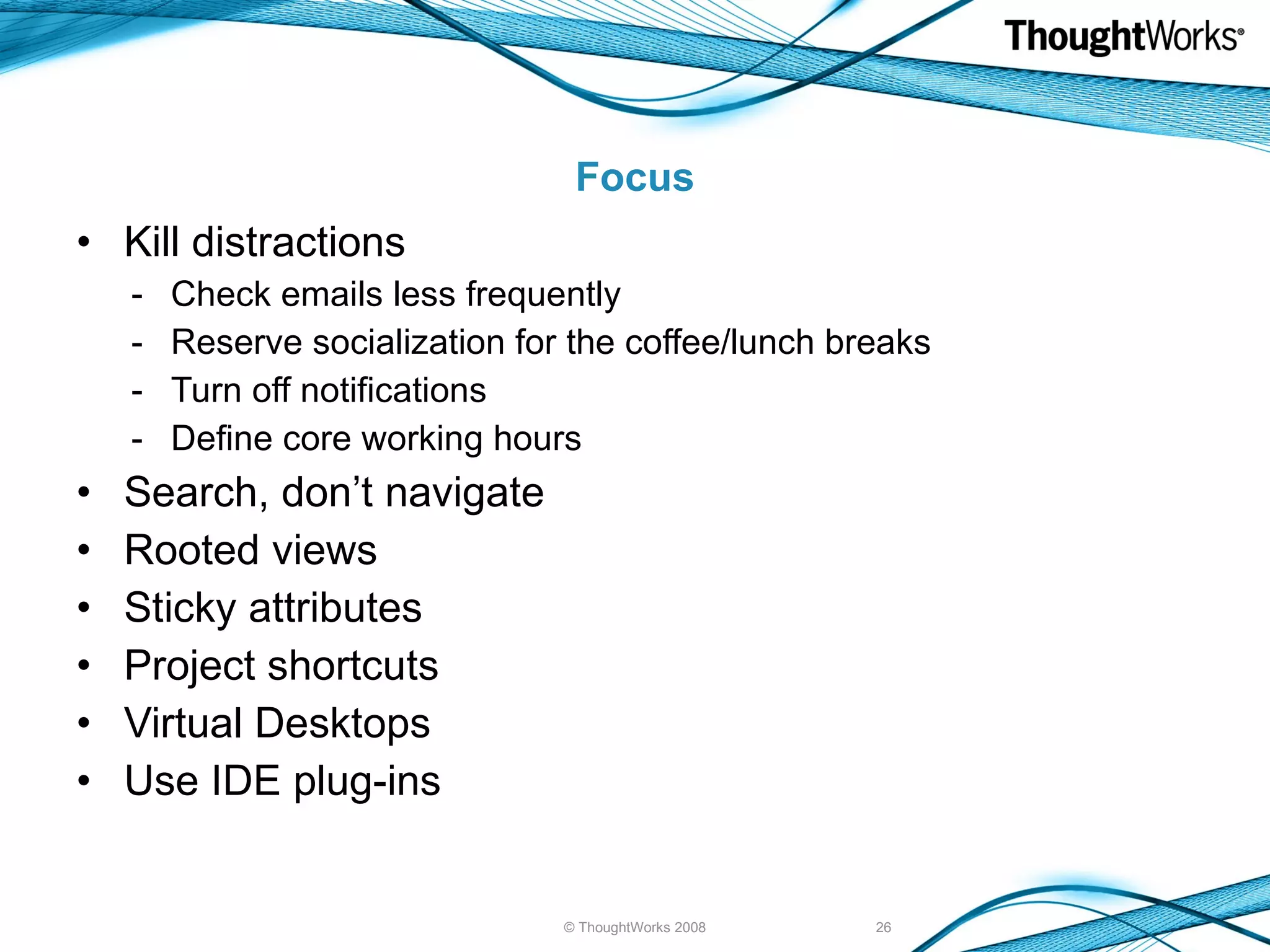 Focus Kill distractions Check emails less frequently - Reserve socialization for the coffee/lunch breaks - Turn off notifications - Define core working hours Search, don’t navigate Rooted views Sticky attributes Project shortcuts Virtual Desktops Use IDE plug-ins © ThoughtWorks 2008 