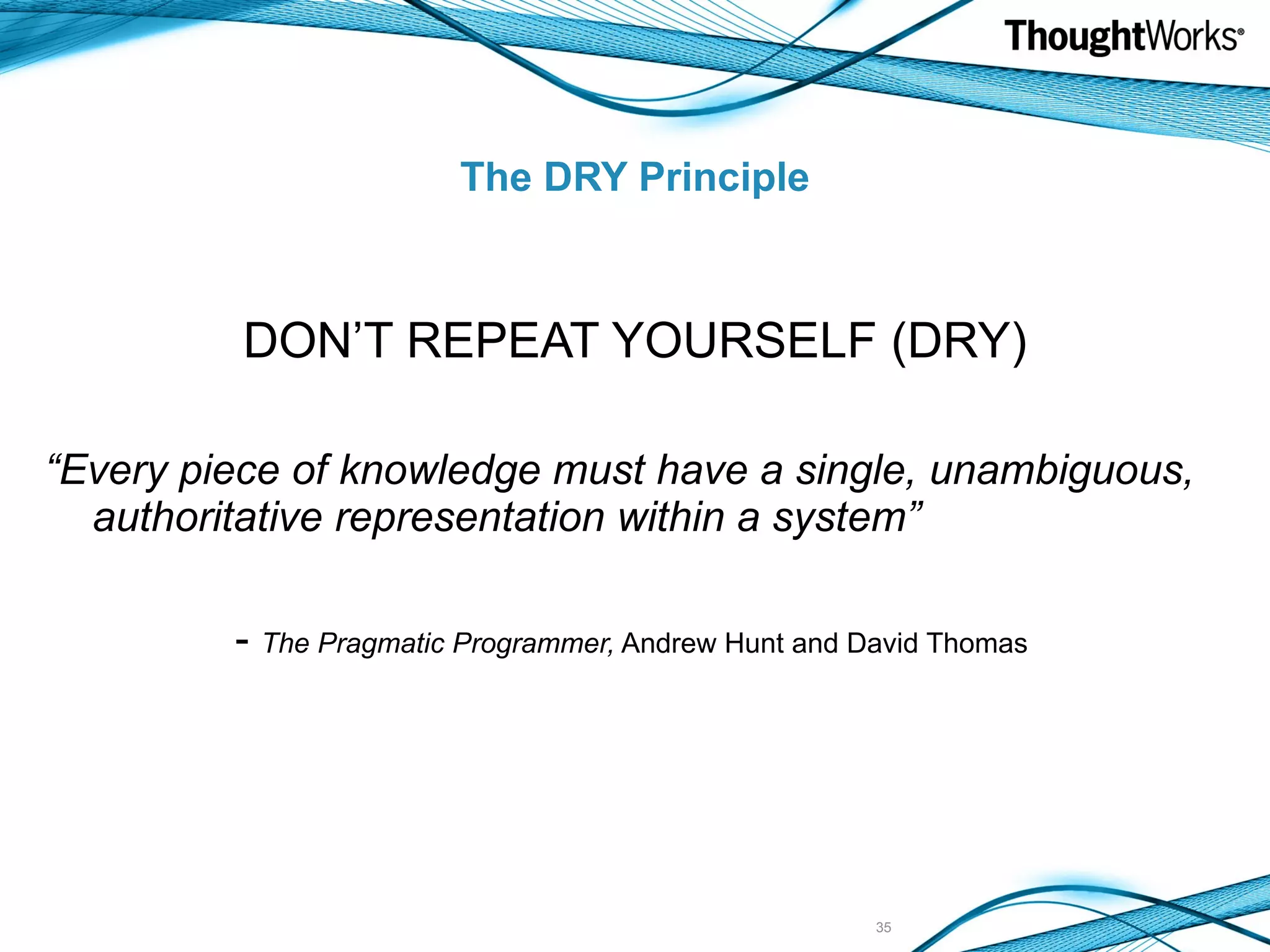 The DRY Principle DON’T REPEAT YOURSELF (DRY) “ Every piece of knowledge must have a single, unambiguous, authoritative representation within a system” - The Pragmatic Programmer, Andrew Hunt and David Thomas 
