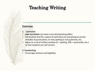Teaching Writing
Final issues
1. Correction
• over-correction can have a very demotivating effect.
• tell students that for a piece of work they are only going to correct
mistakes of punctuation, or only spelling or only grammar, etc.
• Agree on a list of written symbols (S = spelling, WO = word order, etc.)
so that students can self-correct.
2. Handwriting
• Encourage neatness and legibility.
 