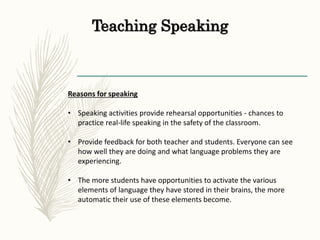 Teaching Speaking
Reasons for speaking
• Speaking activities provide rehearsal opportunities - chances to
practice real-life speaking in the safety of the classroom.
• Provide feedback for both teacher and students. Everyone can see
how well they are doing and what language problems they are
experiencing.
• The more students have opportunities to activate the various
elements of language they have stored in their brains, the more
automatic their use of these elements become.
 
