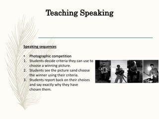 Teaching Speaking
Speaking sequences
• Photographic competition
1. Students decide criteria they can use to
choose a winning picture.
2. Students see the picture sand choose
the winner using their criteria.
3. Students report back on their choices
and say exactly why they have
chosen them.
 