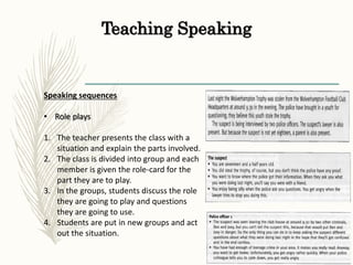 Teaching Speaking
Speaking sequences
• Role plays
1. The teacher presents the class with a
situation and explain the parts involved.
2. The class is divided into group and each
member is given the role-card for the
part they are to play.
3. In the groups, students discuss the role
they are going to play and questions
they are going to use.
4. Students are put in new groups and act
out the situation.
 