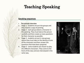 Teaching Speaking
Speaking sequences
• The portrait interview
1. Stage 1 - students are put into groups and
they receive a copy of painting.
2. Stage 2 - each group selects a character in
the painting. They must look at the picture
carefully and then create as many questions
for their character as possible.
3. Stage 3 - students are put in new groups
where they must take on the identity of one
of the characters and then answer the
questions that have been prepared.
4. Stage 4 - some students are chosen to play
the different characters. They come to the
front of the class and are interviewed in the
same way.
 