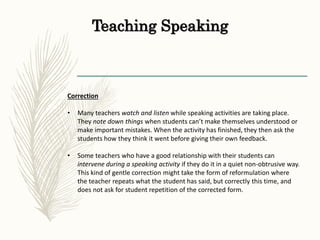 Teaching Speaking
Correction
• Many teachers watch and listen while speaking activities are taking place.
They note down things when students can’t make themselves understood or
make important mistakes. When the activity has finished, they then ask the
students how they think it went before giving their own feedback.
• Some teachers who have a good relationship with their students can
intervene during a speaking activity if they do it in a quiet non-obtrusive way.
This kind of gentle correction might take the form of reformulation where
the teacher repeats what the student has said, but correctly this time, and
does not ask for student repetition of the corrected form.
 