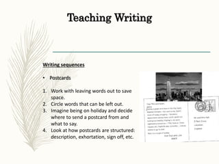 Teaching Writing
Writing sequences
• Postcards
1. Work with leaving words out to save
space.
2. Circle words that can be left out.
3. Imagine being on holiday and decide
where to send a postcard from and
what to say.
4. Look at how postcards are structured:
description, exhortation, sign off, etc.
 