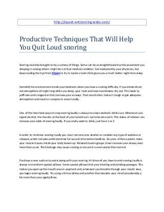 http://zquiet-antisnoring.webs.com/



Productive Techniques That Will Help
You Quit Loud snoring

Snoring could be brought on by a variety of things. Some can be as straightforward as the placement you
sleeping in among others might be a critical medical condition. Get evaluated by your physician, but
keep reading the tips from ZQuiet to try to locate a tactic that gives you a much better night time sleep.



Humidify the environment inside your bedroom when you have a snoring difficulty. If you inhale dried
out atmosphere all night long while you sleep, your neck and nose membranes dry out. This leads to
puffiness and congestion that narrows your airways. That constriction makes it tough to get adequate
atmosphere and results in anyone to snore loudly.



One of the most best ways to stop snoring loudly is always to cease alcoholic drinks use. Whenever you
ingest alcohol, the muscles at the back of your tonsils turn out to be also calm. This status of relation can
increase your odds of snoring loudly. If you really want to drink, just have 1 or 2.



In order to minimize snoring loudly you must not consume alcohol or consider any type of sedative or
relaxant, which includes antihistamines for several time before bedtime. Any one of these points make
your muscle tissues inside your body loosen up. Relaxed muscle groups close increase your airway even
more than usual. The blockage may cause snoring or ensure it is even worse than normal.



Purchase a new cushion to assist along with your snoring. At times all you have to end snoring loudly is
always to transform special pillows. Some special pillows limit your inhaling and exhaling passages. This
makes you open up the mouth area in payment and, whenever you breathe through your mouth area,
you begin snoring loudly. Try using a firmer pillow and another that elevates your mind considerably a
lot more than your aged pillow.
 