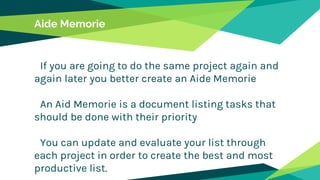 Aide Memorie
If you are going to do the same project again and
again later you better create an Aide Memorie
An Aid Memorie is a document listing tasks that
should be done with their priority
You can update and evaluate your list through
each project in order to create the best and most
productive list.
 