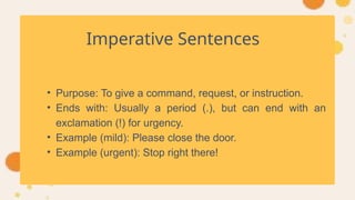 Imperative Sentences
• Purpose: To give a command, request, or instruction.
• Ends with: Usually a period (.), but can end with an
exclamation (!) for urgency.
• Example (mild): Please close the door.
• Example (urgent): Stop right there!
 