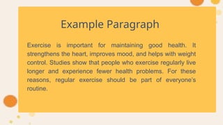 Example Paragraph
Exercise is important for maintaining good health. It
strengthens the heart, improves mood, and helps with weight
control. Studies show that people who exercise regularly live
longer and experience fewer health problems. For these
reasons, regular exercise should be part of everyone’s
routine.
 
