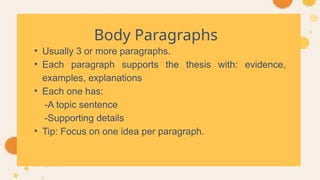 Body Paragraphs
• Usually 3 or more paragraphs.
• Each paragraph supports the thesis with: evidence,
examples, explanations
• Each one has:
-A topic sentence
-Supporting details
• Tip: Focus on one idea per paragraph.
 