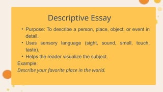 Descriptive Essay
• Purpose: To describe a person, place, object, or event in
detail.
• Uses sensory language (sight, sound, smell, touch,
taste).
• Helps the reader visualize the subject.
Example:
Describe your favorite place in the world.
 