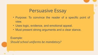Persuasive Essay
• Purpose: To convince the reader of a specific point of
view.
• Uses logic, evidence, and emotional appeal.
• Must present strong arguments and a clear stance.
Example:
Should school uniforms be mandatory?
 