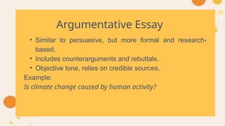 Argumentative Essay
• Similar to persuasive, but more formal and research-
based.
• Includes counterarguments and rebuttals.
• Objective tone, relies on credible sources.
Example:
Is climate change caused by human activity?
 