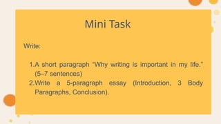 Mini Task
Write:
1.A short paragraph “Why writing is important in my life.”
(5–7 sentences)
2.Write a 5-paragraph essay (Introduction, 3 Body
Paragraphs, Conclusion).
 