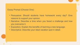 Essay Prompt (Choose One):
• Persuasive: Should students have homework every day? Give
reasons to support your opinion.
• Narrative: Describe a time when you faced a challenge and how
you overcame it.
• Expository: Explain the benefits of learning a new language.
• Descriptive: Describe your ideal vacation spot in detail.
 