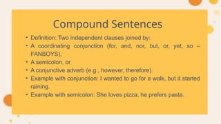 Compound Sentences
• Definition: Two independent clauses joined by:
• A coordinating conjunction (for, and, nor, but, or, yet, so –
FANBOYS),
• A semicolon, or
• A conjunctive adverb (e.g., however, therefore).
• Example with conjunction: I wanted to go for a walk, but it started
raining.
• Example with semicolon: She loves pizza; he prefers pasta.
 