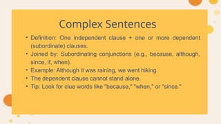 Complex Sentences
• Definition: One independent clause + one or more dependent
(subordinate) clauses.
• Joined by: Subordinating conjunctions (e.g., because, although,
since, if, when).
• Example: Although it was raining, we went hiking.
• The dependent clause cannot stand alone.
• Tip: Look for clue words like "because," "when," or "since."
 