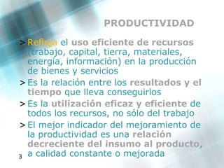 PRODUCTIVIDAD Refleja  el  uso eficiente de recursos  (trabajo, capital, tierra, materiales, energía, información) en la producción de bienes y servicios Es la relación entre los  resultados y el tiempo  que lleva conseguirlos Es la  utilización eficaz y eficiente  de todos los recursos, no sólo del trabajo El mejor indicador del mejoramiento de la productividad es una  relación decreciente del insumo al producto , a calidad constante o mejorada 