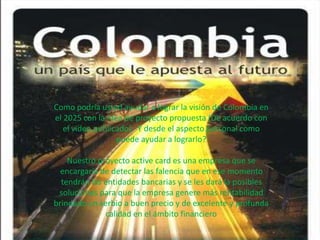 Como podría usted ayudar a lograr la visión de Colombia en
el 2025 con la idea de proyecto propuesta (De acuerdo con
el video publicado). Y desde el aspecto personal como
puede ayudar a lograrlo?
Nuestro proyecto active card es una empresa que se
encargaría de detectar las falencia que en ese momento
tendrán las entidades bancarias y se les dará la posibles
soluciones para que la empresa genere más rentabilidad
brindado un serbio a buen precio y de excelente y profunda
calidad en el ámbito financiero
 