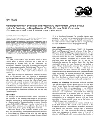 SPE 69582

Field Experiences in Evaluation and Productivity Improvement Using Selective
Hydraulic Fracturing in Deep Directional Wells. Orocual Field, Venezuela
G.A. Carvajal, SPE, K. Ortiz, PDVSA, A. Carmona, PDVSA, G. Parra, PDVSA


Copyright 2001, Society of Petroleum Engineers Inc.
                                                                                                   15 % of the planned volume). The hydraulic fractures were
This paper was prepared for presentation at the SPE Latin American and Caribbean Petroleum         designed to be carried out in stages, in order to improve the
Engineering Conference held in Buenos Aires, Argentina, 25–28 March 2001.
                                                                                                   production profile of the wells due to the high heterogeneity of
This paper was selected for presentation by an SPE Program Committee following review of
information contained in an abstract submitted by the author(s). Contents of the paper, as
                                                                                                   the sands combined with a width of 670 ft in average that did
presented, have not been reviewed by the Society of Petroleum Engineers and are subject to         not allow the best allocation of the proppant and slug.
correction by the author(s). The material, as presented, does not necessarily reflect any
position of the Society of Petroleum Engineers, its officers, or members. Papers presented at
SPE meetings are subject to publication review by Editorial Committees of the Society of
Petroleum Engineers. Electronic reproduction, distribution, or storage of any part of this paper
                                                                                                   Field Description
for commercial purposes without the written consent of the Society of Petroleum Engineers is       Orocual Field is operated by Eastern PDVSA EyP through the
prohibited. Permission to reproduce in print is restricted to an abstract of not more than 300
words; illustrations may not be copied. The abstract must contain conspicuous                      North Unit Management Team, it is located 20 km West of
acknowledgment of where and by whom the paper was presented. Write Librarian, SPE, P.O.
Box 833836, Richardson, TX 75083-3836, U.S.A., fax 01-972-952-9435.
                                                                                                   Maturin at the North of Monagas State in Venezuela. The San
                                                                                                   Juan Formation is part of the deep Orocual reservoirs and it
                                                                                                   represents around 80% the North Unit's total production. The
Abstract                                                                                           San Juan Formation's developed area is divided into four
Until 1998, eleven vertical wells had been drilled in Deep                                         reservoirs, these are San Juan-03, 06, 07 and 09, all
Orocual Field in Eastern Venezuela for a total of 16                                               hydraulically separated by sealing faults. The San Juan
completions to produce light oil and condensate. By                                                stratigraphic column has been characterized and defined as
hydraulically fracturing these wells, the productivity improved                                    three different hydraulically connected flow units, Lower,
up to three times compared to the initial rates. The use of new                                    Middle and Higher San Juan (see Fig. 1). The reservoirs
technologies in drilling directional wells allowed the                                             contained in the San Juan Formation are medium, light and
construction of three of these wells wells in the San Juan                                         condensate producers with variation of the composition of the
Formation.                                                                                         fluids with depth. The average thickness of the Formation is
    This paper resumes the experiences associated to three                                         650 feet. The OOIP is estimated in 336411 stb. The reservoirs
wells in the Orocual Field, the evolution of operational                                           have been described as volumetric and, to date, only one of
practices and data acquisition that had to be implemented in                                       them is subject to secondary recovery through gas injection.
order to, in some cases, overcome the effect of early stage
screenouts and properly evaluate the productivity of such                                          Geology and Tectonism. The structural model on top of the
wells. Additionally said, experiences allowed the comparison                                       San Juan Formation indicates an asymmetric anticline with,
of the fracturing techniques applied in these case studies, with                                   slightly steeper dips to the south related to thrusting from the
the conventional designs used in the past and to establish the                                     north. The thrust sheet was subsequently cut by one left lateral
best evaluation and stimulation techniques for the San Juan                                        shear fault, separating the Orocual Field into two distinct
Formation wells.                                                                                   structures. The depositional environment was relatively
                                                                                                   uniform as indicated by a minimal grain size variation. The
Introduction                                                                                       appearance of the San Juan Formation is a continuous
The drilling of new directional wells in Orocual Field meant a                                     sedimentation in a transgressive system, with the initial
real challenge in the planning and design of the hydraulic                                         deposition of clastic material, coarse type at the bottom and
fracturing activities to be performed on these wells. Based on                                     shale beds occurrences towards the top.
an exhaustive study of the tectonics of the formation, the wells                                       The maximum horizontal stress is oriented in North East-
were drilled with 25 to 42 degrees from the vertical axis in the                                   South East direction. As a result of the collision of the
direction of the minimum stress and in the direction of the                                        Caribbean and South American Plates the Serranía del Interior
maximum stress, to and against the dip of the reservoirs.                                          was formed. The maximum stresses have a preferential
    The initial design of the hydraulic fractures in the first                                     direction of 170°. These structural styles make their statement
wells was conventionally planned based on statistical behavior                                     in the main fault patterns in which a pattern of 50 to 60° of
of the previous jobs. In some of the wells, the result was an                                      direction is highlighted, and it corresponds to the direction of
early screenout with little proppant entrance (between 10 and
 